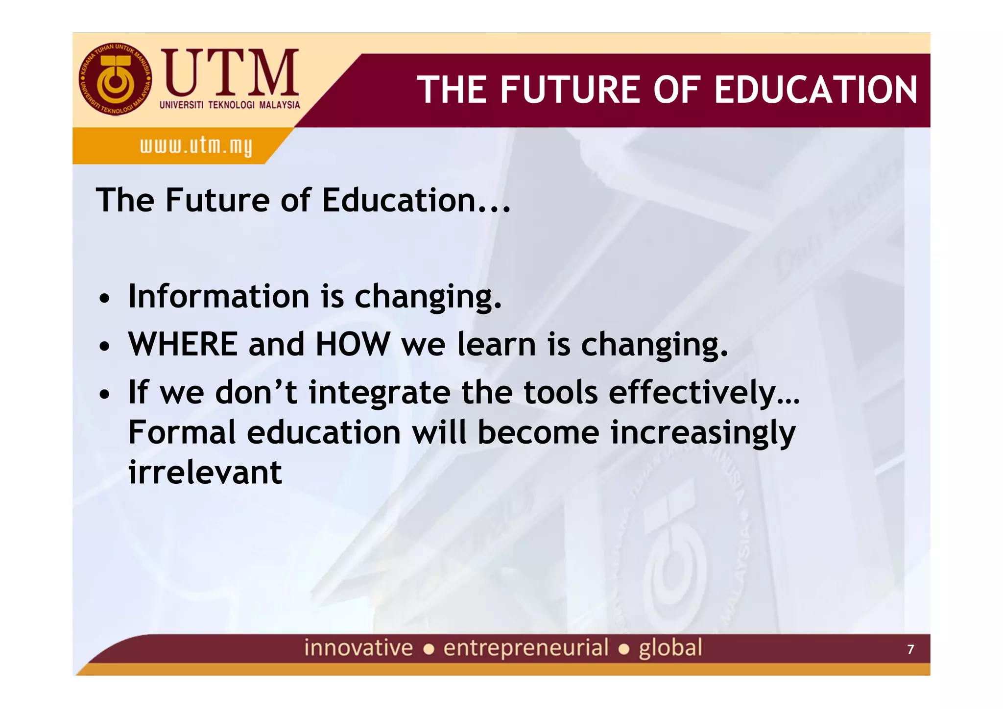 THE FUTURE OF EDUCATION

The Future of Education...

• Information is changing.
• WHERE and HOW we learn is changing.
• If we don’t integrate the tools effectively…
  Formal education will become increasingly
  irrelevant




                                                 7
 