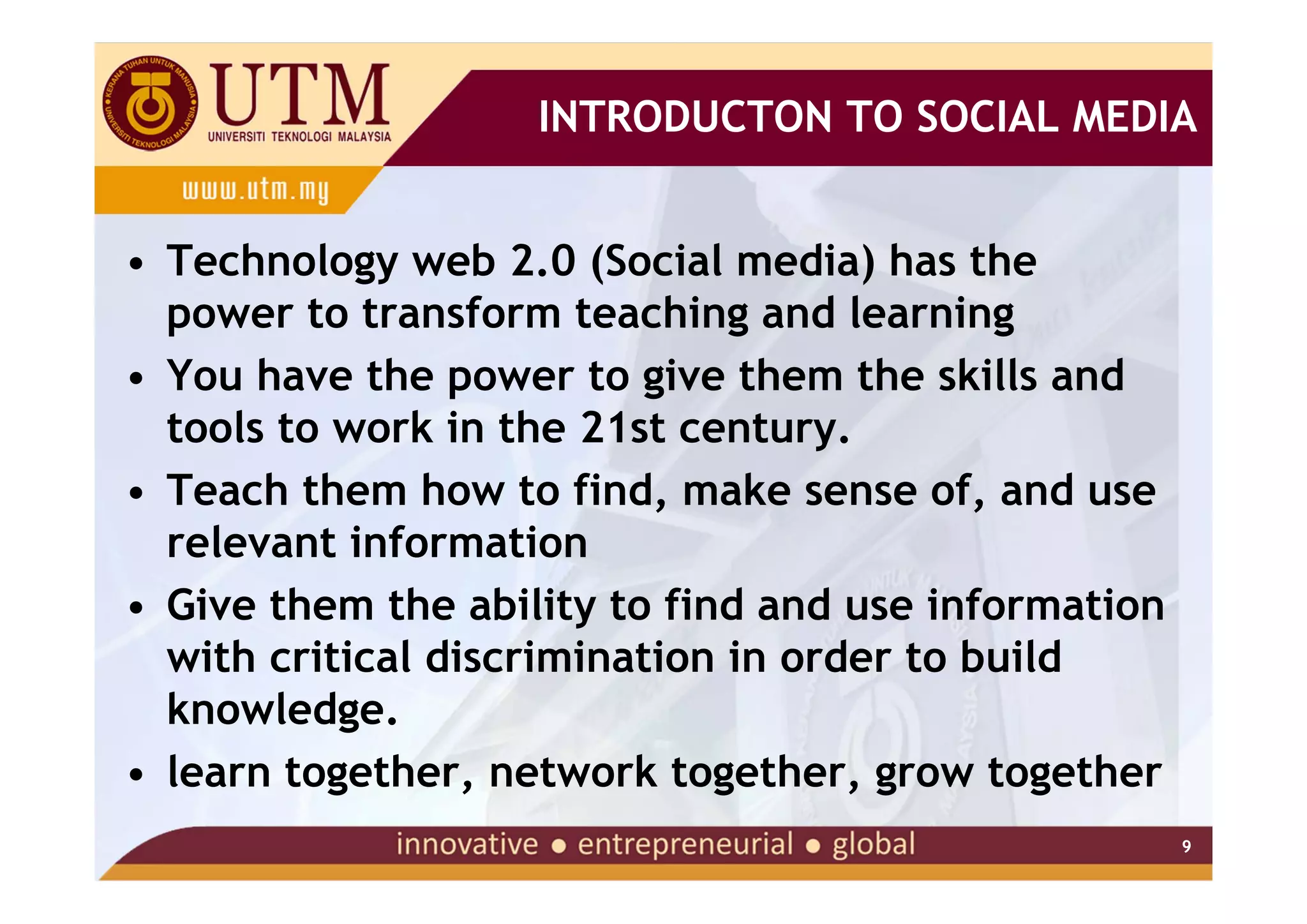 INTRODUCTON TO SOCIAL MEDIA


• Technology web 2.0 (Social media) has the
  power to transform teaching and learning
• You have the power to give them the skills and
  tools to work in the 21st century.
• Teach them how to find, make sense of, and use
  relevant information
• Give them the ability to find and use information
  with critical discrimination in order to build
  knowledge.
• learn together, network together, grow together
                                                      9
 
