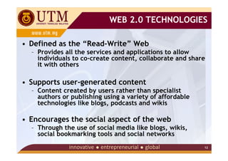 WEB 2.0 TECHNOLOGIES

• Defined as the “Read-Write” Web
  – Provides all the services and applications to allow
    individuals to co-create content, collaborate and share
    it with others

• Supports user-generated content
  – Content created by users rather than specialist
    authors or publishing using a variety of affordable
    technologies like blogs, podcasts and wikis

• Encourages the social aspect of the web
  – Through the use of social media like blogs, wikis,
    social bookmarking tools and social networks
                                                          12
 
