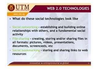 WEB 2.0 TECHNOLOGIES

• What do these social technologies look like

• Social networking - establishing and building online
  relationships with others, and a fundamental social
  activity
• File-sharing - creating, storing and/or sharing files in
  all formats: pictures, videos, presentations,
  documents, screencasts, etc
• Social bookmarking - storing and sharing links to web
  resources

                                                             13
 