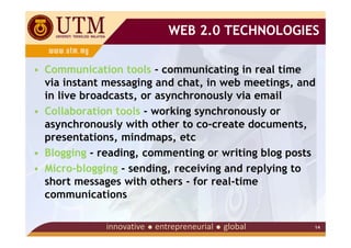 WEB 2.0 TECHNOLOGIES

• Communication tools - communicating in real time
  via instant messaging and chat, in web meetings, and
  in live broadcasts, or asynchronously via email
• Collaboration tools - working synchronously or
  asynchronously with other to co-create documents,
  presentations, mindmaps, etc
• Blogging - reading, commenting or writing blog posts
• Micro-blogging - sending, receiving and replying to
  short messages with others - for real-time
  communications

                                                     14
 