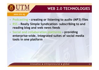 WEB 2.0 TECHNOLOGIES

• Podcasting - creating or listening to audio (MP3) files
• RSS - Really Simple Syndication- subscribing to and
  reading blog and web news feeds
• Social and collaboration platforms - providing
  enterprise-wide, integrated suites of social media
  tools in one platform




                                                            15
 