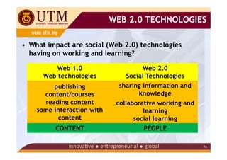 WEB 2.0 TECHNOLOGIES

• What impact are social (Web 2.0) technologies
  having on working and learning?

          Web 1.0                     Web 2.0
      Web technologies          Social Technologies
         publishing           sharing information and
      content/courses               knowledge
      reading content        collaborative working and
    some interaction with             learning
          content                  social learning
         CONTENT                      PEOPLE

                                                         16
 