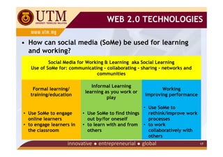 WEB 2.0 TECHNOLOGIES

• How can social media (SoMe) be used for learning
  and working?
           Social Media for Working & Learning aka Social Learning
   Use of SoMe for: communicating - collaborating - sharing - networks and
                                communities

                              Informal Learning
    Formal learning/                                        Working
                           learning as you work or
   training/education                                improving performance
                                     play

                                                    • Use SoMe to
• Use SoMe to engage      • Use SoMe to find things   rethink/improve work
  online learners           out by/for oneself        processes
• to engage learners in   • to learn with and from • to work
  the classroom             others                    collaboratively with
                                                      others
                                                                             17
 