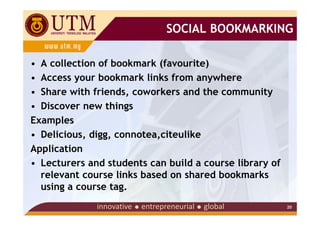 SOCIAL BOOKMARKING

• A collection of bookmark (favourite)
• Access your bookmark links from anywhere
• Share with friends, coworkers and the community
• Discover new things
Examples
• Delicious, digg, connotea,citeulike
Application
• Lecturers and students can build a course library of
  relevant course links based on shared bookmarks
  using a course tag.
                                                         20
 