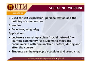 SOCIAL NETWORKING

• Used for self-expression, personalization and the
  building of communities
Examples
• Facebook, ning, elgg
Application
• Lecturers can set up a class “social network” or
  learning community for students to meet and
  communicate with one another – before, during and
  after the course
• Students can have group discussions and group chat

                                                       23
 