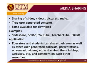 MEDIA SHARING

• Sharing of slides, videos, pictures, audio…
• True user generated contents
• Some available for download
Examples
• Slideshare, Scribd, Youtube, TeacherTube, FlickR
Application
• Educators and students can share their own as well
  as other user-generated podcasts, presentations,
  screencast, videos, etc and embed them in blogs,
  websites, etc, and comment on each other
  resources.
                                                       29
 