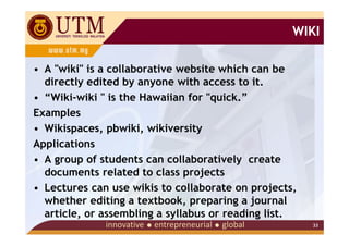WIKI

• A "wiki" is a collaborative website which can be
  directly edited by anyone with access to it.
• “Wiki-wiki " is the Hawaiian for "quick.”
Examples
• Wikispaces, pbwiki, wikiversity
Applications
• A group of students can collaboratively create
  documents related to class projects
• Lectures can use wikis to collaborate on projects,
  whether editing a textbook, preparing a journal
  article, or assembling a syllabus or reading list.
                                                       33
 