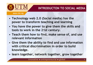 INTRODUCTON TO SOCIAL MEDIA


• Technology web 2.0 (Social media) has the
  power to transform teaching and learning
• You have the power to give them the skills and
  tools to work in the 21st century.
• Teach them how to find, make sense of, and use
  relevant information
• Give them the ability to find and use information
  with critical discrimination in order to build
  knowledge.
• learn together, network together, grow together
                                                      9
 