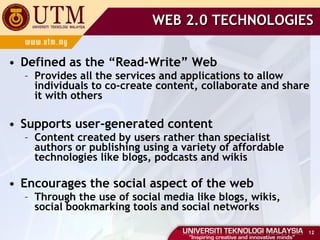 WEB 2.0 TECHNOLOGIES Defined as the “Read-Write” Web Provides all the services and applications to allow individuals to co-create content, collaborate and share it with others Supports user-generated content Content created by users rather than specialist authors or publishing using a variety of affordable technologies like blogs, podcasts and wikis Encourages the social aspect of the web Through the use of social media like blogs, wikis, social bookmarking tools and social networks 