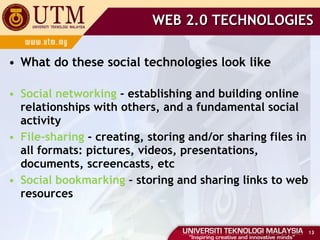 WEB 2.0 TECHNOLOGIES What do these social technologies look like Social networking  - establishing and building online relationships with others, and a fundamental social activity File-sharing  - creating, storing and/or sharing files in all formats: pictures, videos, presentations, documents, screencasts, etc Social bookmarking  - storing and sharing links to web resources 
