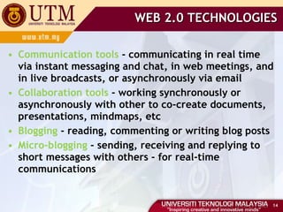 WEB 2.0 TECHNOLOGIES Communication tools  - communicating in real time via instant messaging and chat, in web meetings, and in live broadcasts, or asynchronously via email Collaboration tools  - working synchronously or asynchronously with other to co-create documents, presentations, mindmaps, etc Blogging  - reading, commenting or writing blog posts Micro-blogging  - sending, receiving and replying to short messages with others - for real-time communications 