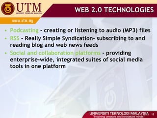 WEB 2.0 TECHNOLOGIES Podcasting  - creating or listening to audio (MP3) files RSS  - Really Simple Syndication- subscribing to and reading blog and web news feeds Social and collaboration platforms  - providing enterprise-wide, integrated suites of social media tools in one platform 