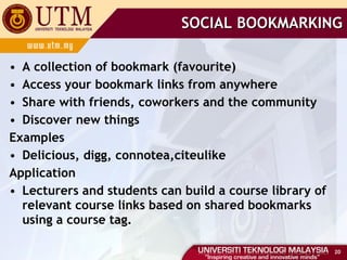 SOCIAL BOOKMARKING A collection of bookmark (favourite)  Access your bookmark links from anywhere  Share with friends, coworkers and the community  Discover new things  Examples Delicious, digg, connotea,citeulike  Application Lecturers and students can build a course library of relevant course links based on shared bookmarks using a course tag. 