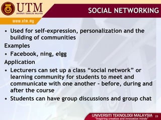 SOCIAL NETWORKING Used for self-expression, personalization and the building of communities Examples Facebook, ning, elgg Application Lecturers can set up a class “social network” or learning community for students to meet and communicate with one another – before, during and after the course Students can have group discussions and group chat 