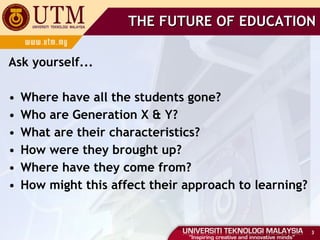 Ask yourself... Where have all the students gone? Who are Generation X & Y? What are their characteristics? How were they brought up? Where have they come from? How might this affect their approach to learning? THE FUTURE OF EDUCATION 