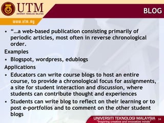 BLOG “… a web-based publication consisting primarily of periodic articles, most often in reverse chronological order. Examples Blogspot, wordpress, edublogs Applications Educators can write course blogs to host an entire course, to provide a chronological focus for assignments, a site for student interaction and discussion, where students can contribute thought and experiences Students can write blog to reflect on their learning or to post e-portfolios and to comment on the other student blogs  