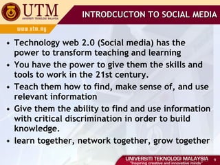 Technology web 2.0 (Social media) has the power to transform teaching and learning You have the power to give them the skills and tools to work in the 21st century. Teach them how to find, make sense of, and use relevant information Give them the ability to find and use information with critical discrimination in order to build knowledge. learn together, network together, grow together INTRODCUCTON TO SOCIAL MEDIA 