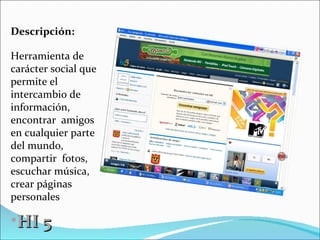 HI 5 Descripción: Herramienta de carácter social que permite el intercambio de  información, encontrar  amigos en cualquier parte del mundo, compartir  fotos, escuchar música, crear páginas personales 