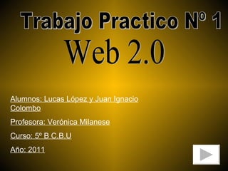 Trabajo Practico Nº 1 Web 2.0 Alumnos: Lucas López y Juan Ignacio Colombo Profesora: Verónica Milanese Curso: 5º B C.B.U Año: 2011 