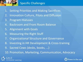 Specific Challenges

1. Setting Priorities and Making Sacrifices
2. Innovation Culture, Pilots and Diffusion
3. Program Hiatuses
4. Backroom and Front Room Balance
5. Alignment with Goals
6. Measuring the Right Stuff
7. Organizational Structure and Governance
8. Investing in HR Development & Cross-training
9. Sacred Cows (desks, books, …)
10. Promotion, Marketing, Communication, Advocacy
 