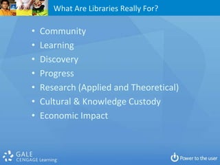 What Are Libraries Really For?

•   Community
•   Learning
•   Discovery
•   Progress
•   Research (Applied and Theoretical)
•   Cultural & Knowledge Custody
•   Economic Impact
 