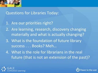 Questions for Libraries Today:

1. Are our priorities right?
2. Are learning, research, discovery changing
   materially and what is actually changing?
3. What is the foundation of future library
   success . . . Books? Meh…
4. What is the role for librarians in the real
   future (that is not an extension of the past)?
 