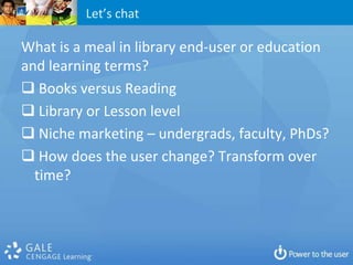 Let’s chat

What is a meal in library end-user or education
and learning terms?
 Books versus Reading
 Library or Lesson level
 Niche marketing – undergrads, faculty, PhDs?
 How does the user change? Transform over
  time?
 