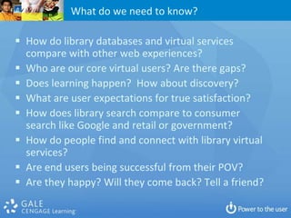 What do we need to know?

 How do library databases and virtual services
  compare with other web experiences?
 Who are our core virtual users? Are there gaps?
 Does learning happen? How about discovery?
 What are user expectations for true satisfaction?
 How does library search compare to consumer
  search like Google and retail or government?
 How do people find and connect with library virtual
  services?
 Are end users being successful from their POV?
 Are they happy? Will they come back? Tell a friend?
 