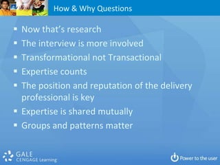 How & Why Questions

 Now that’s research
 The interview is more involved
 Transformational not Transactional
 Expertise counts
 The position and reputation of the delivery
  professional is key
 Expertise is shared mutually
 Groups and patterns matter
 