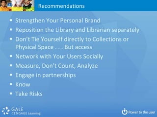Recommendations

 Strengthen Your Personal Brand
 Reposition the Library and Librarian separately
 Don’t Tie Yourself directly to Collections or
  Physical Space . . . But access
 Network with Your Users Socially
 Measure, Don’t Count, Analyze
 Engage in partnerships
 Know
 Take Risks
 
