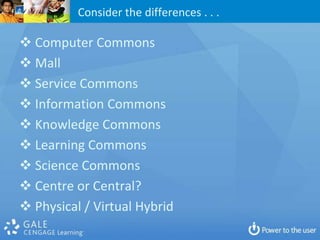 Consider the differences . . .

 Computer Commons
 Mall
 Service Commons
 Information Commons
 Knowledge Commons
 Learning Commons
 Science Commons
 Centre or Central?
 Physical / Virtual Hybrid
 