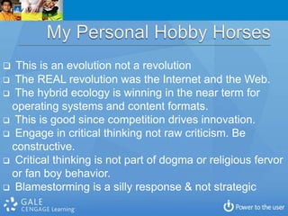  This is an evolution not a revolution
 The REAL revolution was the Internet and the Web.
 The hybrid ecology is winning in the near term for
 operating systems and content formats.
 This is good since competition drives innovation.
 Engage in critical thinking not raw criticism. Be
 constructive.
 Critical thinking is not part of dogma or religious fervor
 or fan boy behavior.
 Blamestorming is a silly response & not strategic
 