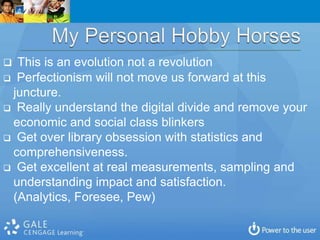  This is an evolution not a revolution
 Perfectionism will not move us forward at this
 juncture.
 Really understand the digital divide and remove your
 economic and social class blinkers
 Get over library obsession with statistics and
 comprehensiveness.
 Get excellent at real measurements, sampling and
 understanding impact and satisfaction.
 (Analytics, Foresee, Pew)
 