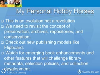  This is an evolution not a revolution
 We need to revisit the concept of
 preservation, archives, repositories, and
 conservation.
 Check out new publishing models like
 Flipboard.
 Watch for emerging book enhancements and
 other features that will challenge library
 metadata, selection policies, and collection
 development.
 