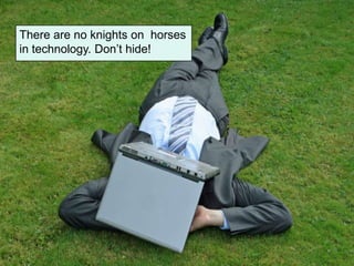 There are no knights on horses
in technology. Don’t hide!
 