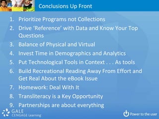 Conclusions Up Front

1. Prioritize Programs not Collections
2. Drive ‘Reference’ with Data and Know Your Top
   Questions
3. Balance of Physical and Virtual
4. Invest Time in Demographics and Analytics
5. Put Technological Tools in Context . . . As tools
6. Build Recreational Reading Away From Effort and
   Get Real About the eBook Issue
7. Homework: Deal With It
8. Transliteracy is a Key Opportunity
9. Partnerships are about everything
 