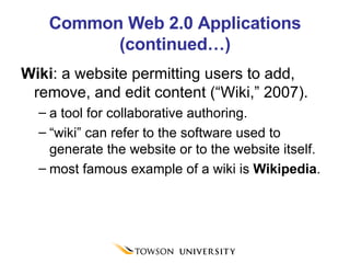 Common Web 2.0 Applications (continued…) Wiki : a website permitting users to add, remove, and edit content (“Wiki,” 2007).  a tool for collaborative authoring. “ wiki” can refer to the software used to generate the website or to the website itself. most famous example of a wiki is  Wikipedia . 