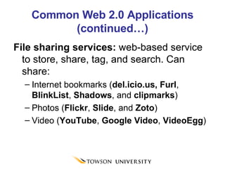 Common Web 2.0 Applications (continued…) File sharing services:  web-based service to store, share, tag, and search. Can share: Internet bookmarks ( del.icio.us, Furl ,  BlinkList ,  Shadows , and  clipmarks ) Photos ( Flickr ,  Slide , and  Zoto ) Video ( YouTube ,  Google Video ,  VideoEgg ) 