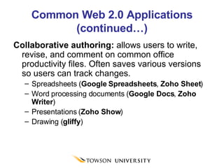 Common Web 2.0 Applications (continued…) Collaborative authoring:  allows users to write, revise, and comment on common office productivity files. Often saves various versions so users can track changes. Spreadsheets ( Google Spreadsheets ,  Zoho Sheet ) Word processing documents ( Google Docs ,  Zoho Writer ) Presentations ( Zoho Show ) Drawing ( gliffy ) 