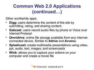 Common Web 2.0 Applications (continued…) Other worthwhile apps: Digg:  users determine the content of the site by submitting, rating, and sharing content. Gabcast : users record audio files by phone or Voice over Internet Protocol. Omnidrive : online file storage available from any internet-connected device. Similar to  Xdrive  and  Avvenu . Splashcast:  create multimedia presentations using video, ppt, audio, text, images, and screencasts Wink:  allows you to capture your actions on your computer and create a movie file 