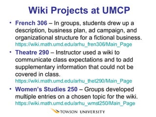 Wiki Projects at UMCP French 306  – In groups, students drew up a description, business plan, ad campaign, and organizational structure for a fictional business.  https://wiki.math.umd.edu/arhu_fren306/Main_Page Theatre 290  – Instructor used a wiki to communicate class expectations and to add supplementary information that could not be covered in class.  https://wiki.math.umd.edu/arhu_thet290/Main_Page Women’s Studies 250  – Groups developed multiple entries on a chosen topic for the wiki.  https://wiki.math.umd.edu/arhu_wmst250/Main_Page  