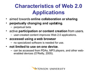 Characteristics of Web 2.0 Applications aimed towards  online collaboration or sharing perpetually changing and updating . perpetual beta active  participation or content creation  from users.  user-created content improves Web 2.0 applications. accessed using a web browser no specialized software is needed for use. not limited to use on one device .  can be accessed from PDAs, MP3 players, and other web-enabled devices (O’Reilly, 2005). 
