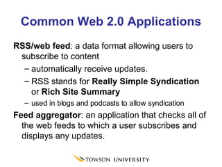 Common Web 2.0 Applications RSS/web feed : a data format allowing users to subscribe to content  automatically receive updates.  RSS stands for  Really Simple Syndication  or  Rich Site Summary used in blogs and podcasts to allow syndication Feed aggregator : an application that checks all of the web feeds to which a user subscribes and displays any updates. 