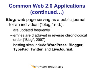 Common Web 2.0 Applications (continued…) Blog:  web page serving as a public journal for an individual (“blog,” n.d.).  are updated frequently  entries are displayed in reverse chronological order (“Blog”, 2007) hosting sites include  WordPress ,  Blogger ,  TypePad ,  Twitter , and  LiveJournal . 