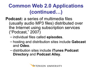 Common Web 2.0 Applications (continued…) Podcast:  a series of multimedia files (usually audio MP3 files) distributed over the Internet using subscription services (“Podcast,” 2007)  individual files called  episodes .  hosting and distribution sites include  Gabcast  and  Odeo .  distribution sites include  iTunes Podcast Directory  and  Podcast Alley . 