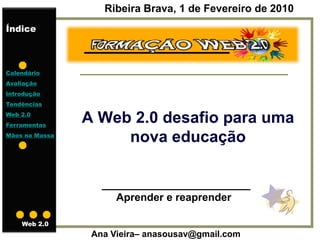 Ribeira Brava, 1 de Fevereiro de 2010
Índice



Calendário
Avaliação
Introdução
Tendências
Web 2.0
Ferramentas
                A Web 2.0 desafio para uma
Mãos na Massa
                     nova educação

                   _________________________
                     Aprender e reaprender

    Web 2.0
                 Ana Vieira– anasousav@gmail.com
 