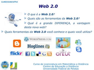 CLMD/CEAD/UFPel Web 2.0 O que é a Web 2.0?  Quais são as ferramentas da Web 2.0?  Qual é a grande DIFERENÇA, a vantagem desta nova web? Quais ferramentas da Web 2.0 você conhece e quais você utiliza? Curso de Licenciatura em Matemática a Distância Centro de Educação a Distância Universidade Federal de Pelotas  