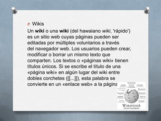 O Wikis
Un wiki o una wiki (del hawaiano wiki, 'rápido')
es un sitio web cuyas páginas pueden ser
editadas por múltiples voluntarios a través
del navegador web. Los usuarios pueden crear,
modificar o borrar un mismo texto que
comparten. Los textos o «páginas wiki» tienen
títulos únicos. Si se escribe el título de una
«página wiki» en algún lugar del wiki entre
dobles corchetes ([[...]]), esta palabra se
convierte en un «enlace web» a la página wiki.
 