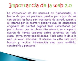 I m p o r t a n c i a d e  l a  w e b  2 . 0 La interacción de los usuarios es fundamental, el hecho de que las personas puedan participar de los contenidos les hace sentirse parte de la red, aumenta el interés por la misma y permite que los contenidos originales de ciertas páginas sean alimentados por particulares, que se abran discusiones, se comparta acerca de temas comunes entre personas de toda clase, entre otras posibilidades. Todo esto le da a la web un valor adicional, el usuario no esta solo para buscar y recibir información sino para emitirla, construirla y pensarla. 